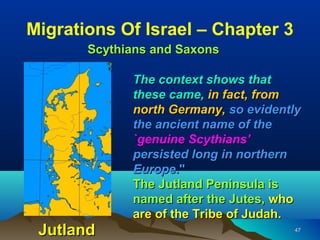 Migrations Of Israel – Chapter 3
       Scythians and Saxons

             The context shows that
             these came, in fact, from
             north Germany, so evidently
             the ancient name of the
             `genuine Scythians'
             persisted long in northern
             Europe."
             The Jutland Peninsula is
             named after the Jutes, who
             are of the Tribe of Judah.
 Jutland                              47
 