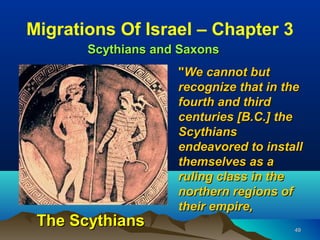 Migrations Of Israel – Chapter 3
       Scythians and Saxons
                    "We cannot but
                    recognize that in the
                    fourth and third
                    centuries [B.C.] the
                    Scythians
                    endeavored to install
                    themselves as a
                    ruling class in the
                    northern regions of
                    their empire,
 The Scythians                         49
 