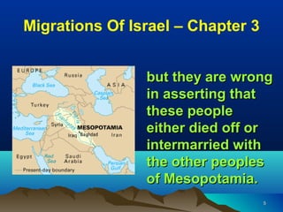 Migrations Of Israel – Chapter 3


                but they are wrong
                in asserting that
                these people
                either died off or
                intermarried with
                the other peoples
                of Mesopotamia.
                                   5
 