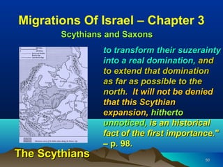 Migrations Of Israel – Chapter 3
       Scythians and Saxons
                to transform their suzerainty
                into a real domination, and
                to extend that domination
                as far as possible to the
                north. It will not be denied
                that this Scythian
                expansion, hitherto
                unnoticed, is an historical
                fact of the first importance."
                – p. 98.
The Scythians                             50
 