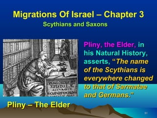 Migrations Of Israel – Chapter 3
         Scythians and Saxons


                     Pliny, the Elder, in
                     his Natural History,
                     asserts, “The name
                     of the Scythians is
                     everywhere changed
                     to that of Sarmatae
                     and Germans.”
Pliny – The Elder
                                      51
 