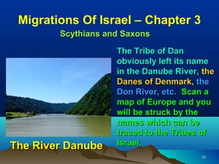 Migrations Of Israel – Chapter 3
        Scythians and Saxons

                    The Tribe of Dan
                    obviously left its name
                    in the Danube River, the
                    Danes of Denmark, the
                    Don River, etc. Scan a
                    map of Europe and you
                    will be struck by the
                    names which can be
                    traced to the Tribes of
The River Danube    Israel.
                                        52
 