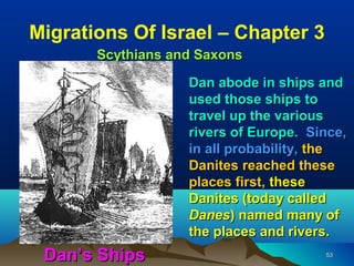 Migrations Of Israel – Chapter 3
       Scythians and Saxons

                   Dan abode in ships and
                   used those ships to
                   travel up the various
                   rivers of Europe. Since,
                   in all probability, the
                   Danites reached these
                   places first, these
                   Danites (today called
                   Danes) named many of
                   the places and rivers.
 Dan’s Ships                           53
 