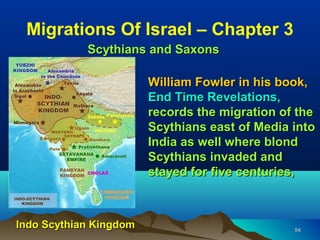 Migrations Of Israel – Chapter 3
            Scythians and Saxons

                        William Fowler in his book,
                        End Time Revelations,
                        records the migration of the
                        Scythians east of Media into
                        India as well where blond
                        Scythians invaded and
                        stayed for five centuries,



Indo Scythian Kingdom                           54
 
