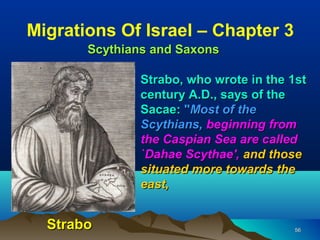 Migrations Of Israel – Chapter 3
       Scythians and Saxons

               Strabo, who wrote in the 1st
               century A.D., says of the
               Sacae: "Most of the
               Scythians, beginning from
               the Caspian Sea are called
               `Dahae Scythae', and those
               situated more towards the
               east,


  Strabo                                56
 