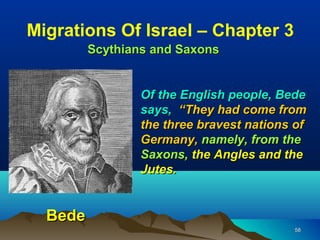 Migrations Of Israel – Chapter 3
         Scythians and Saxons


                 Of the English people, Bede
                 says, “They had come from
                 the three bravest nations of
                 Germany, namely, from the
                 Saxons, the Angles and the
                 Jutes.


  Bede
                                          58
 