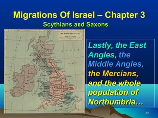 Migrations Of Israel – Chapter 3
       Scythians and Saxons


                    Lastly, the East
                    Angles, the
                    Middle Angles,
                    the Mercians,
                    and the whole
                    population of
                    Northumbria…
                                   62
 