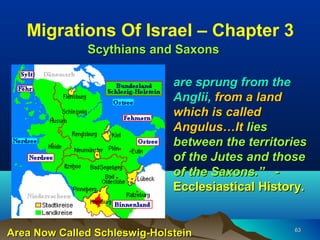 Migrations Of Israel – Chapter 3
              Scythians and Saxons

                              are sprung from the
                              Anglii, from a land
                              which is called
                              Angulus…It lies
                              between the territories
                              of the Jutes and those
                              of the Saxons.” -
                              Ecclesiastical History.


Area Now Called Schleswig-Holstein                63
 