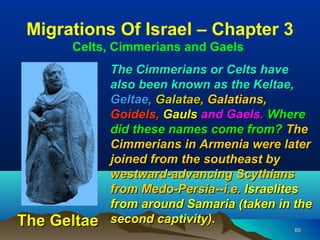 Migrations Of Israel – Chapter 3
      Celts, Cimmerians and Gaels
             The Cimmerians or Celts have
             also been known as the Keltae,
             Geltae, Galatae, Galatians,
             Goidels, Gauls and Gaels. Where
             did these names come from? The
             Cimmerians in Armenia were later
             joined from the southeast by
             westward-advancing Scythians
             from Medo-Persia--i.e. Israelites
             from around Samaria (taken in the
The Geltae   second captivity).
                                           65
 