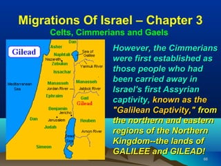 Migrations Of Israel – Chapter 3
     Celts, Cimmerians and Gaels
                   However, the Cimmerians
                   were first established as
                   those people who had
                   been carried away in
                   Israel's first Assyrian
                   captivity, known as the
                   "Galilean Captivity," from
                   the northern and eastern
                   regions of the Northern
                   Kingdom--the lands of
                   GALILEE and GILEAD!
                                         66
 