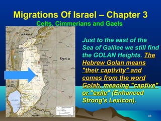 Migrations Of Israel – Chapter 3
     Celts, Cimmerians and Gaels

                   Just to the east of the
                   Sea of Galilee we still find
                   the GOLAN Heights. The
                   Hebrew Golan means
                   "their captivity" and
                   comes from the word
                   Golah, meaning "captive"
                   or "exile" (Enhanced
                   Strong's Lexicon).

                                           68
 