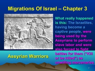 Migrations Of Israel – Chapter 3
                    What really happened
                    is this: The Israelites,
                    having become a
                    captive people, were
                    being used by the
                    Assyrians to perform
                    slave labor and were
                    also forced to fight
                    battles for them (“Kill
Assyrian Warriors   or be killed”) as
                    unwilling mercenaries
                                        7
 