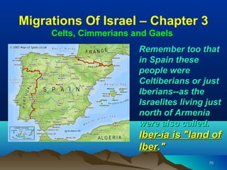 Migrations Of Israel – Chapter 3
     Celts, Cimmerians and Gaels
                        Remember too that
                        in Spain these
                        people were
                        Celtiberians or just
                        Iberians--as the
                        Israelites living just
                        north of Armenia
                        were also called.
                        Iber-ia is "land of
                        Iber."
                                          70
 