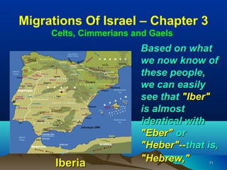 Migrations Of Israel – Chapter 3
     Celts, Cimmerians and Gaels
                        Based on what
                        we now know of
                        these people,
                        we can easily
                        see that "Iber"
                        is almost
                        identical with
                        "Eber" or
                        "Heber"--that is,
      Iberia            "Hebrew,"     71
 