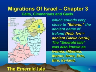 Migrations Of Israel – Chapter 3
      Celts, Cimmerians and Gaels
                     which sounds very
                     close to "Ibheriu," the
                     ancient name of
                     Ireland (Heb. Ivri =
                     ancient Gaelic Iveriu).
                     The "Emerald Isle"
                     was also known as
                     Ivernia, Hibernia,
                     Iberon, Ierne, Erin,
                     Eire, Ire-land.

The Emerald Isle                          72
 