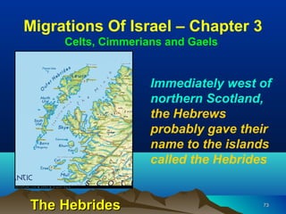 Migrations Of Israel – Chapter 3
     Celts, Cimmerians and Gaels


                    Immediately west of
                    northern Scotland,
                    the Hebrews
                    probably gave their
                    name to the islands
                    called the Hebrides


The Hebrides                         73
 