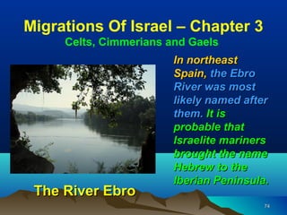 Migrations Of Israel – Chapter 3
     Celts, Cimmerians and Gaels
                        In northeast
                        Spain, the Ebro
                        River was most
                        likely named after
                        them. It is
                        probable that
                        Israelite mariners
                        brought the name
                        Hebrew to the
                        Iberian Peninsula.
 The River Ebro
                                         74
 