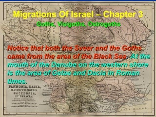 Migrations Of Israel – Chapter 3
         Goths, Visigoths, Ostrogoths


Notice that both the Svear and the Goths
came from the area of the Black Sea . At the
mouth of the Danube on the western shore
is the area of Getae and Dacia in Roman
times.



                                          81
 
