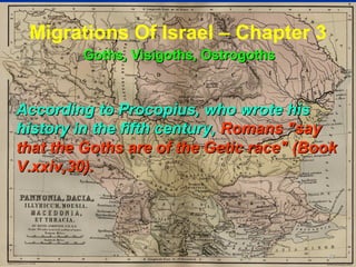 Migrations Of Israel – Chapter 3
         Goths, Visigoths, Ostrogoths


According to Procopius, who wrote his
history in the fifth century, Romans "say
that the Goths are of the Getic race" (Book
V.xxiv,30).




                                         82
 