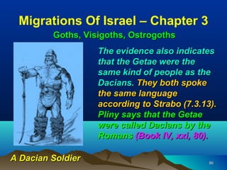 Migrations Of Israel – Chapter 3
         Goths, Visigoths, Ostrogoths
                   The evidence also indicates
                   that the Getae were the
                   same kind of people as the
                   Dacians. They both spoke
                   the same language
                   according to Strabo (7.3.13).
                   Pliny says that the Getae
                   were called Dacians by the
                   Romans (Book IV, xxi, 80).

A Dacian Soldier                              86
 