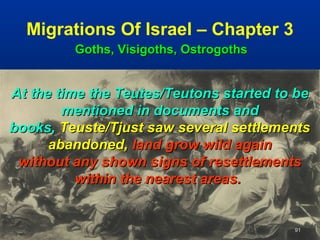 Migrations Of Israel – Chapter 3
         Goths, Visigoths, Ostrogoths


At the time the Teutes/Teutons started to be
        mentioned in documents and
books, Teuste/Tjust saw several settlements
      abandoned, land grow wild again
 without any shown signs of resettlements
          within the nearest areas.


                                         91
 