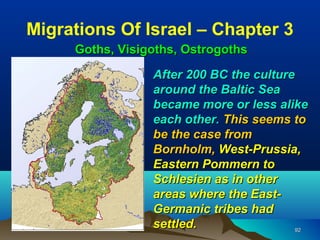 Migrations Of Israel – Chapter 3
     Goths, Visigoths, Ostrogoths

                 After 200 BC the culture
                 around the Baltic Sea
                 became more or less alike
                 each other. This seems to
                 be the case from
                 Bornholm, West-Prussia,
                 Eastern Pommern to
                 Schlesien as in other
                 areas where the East-
                 Germanic tribes had
                 settled.                 92
 