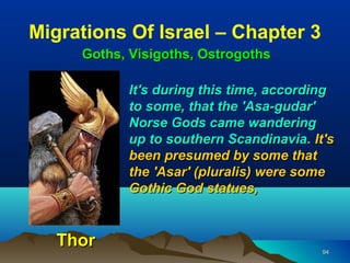 Migrations Of Israel – Chapter 3
     Goths, Visigoths, Ostrogoths

           It's during this time, according
           to some, that the 'Asa-gudar'
           Norse Gods came wandering
           up to southern Scandinavia. It's
           been presumed by some that
           the 'Asar' (pluralis) were some
           Gothic God statues,


   Thor                                  94
 