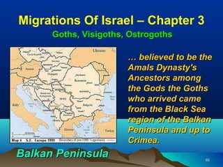 Migrations Of Israel – Chapter 3
      Goths, Visigoths, Ostrogoths

                       … believed to be the
                       Amals Dynasty's
                       Ancestors among
                       the Gods the Goths
                       who arrived came
                       from the Black Sea
                       region of the Balkan
                       Peninsula and up to
                       Crimea.
Balkan Peninsula                         95
 