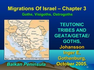 Migrations Of Israel – Chapter 3
      Goths, Visigoths, Ostrogoths

                         TEUTONIC
                        TRIBES AND
                       GEATA/GETAE/
                          GOTHS,
                         Johansson
                          Inger E,
                        Gothenburg,
Balkan Peninsula        October 2005.96
 