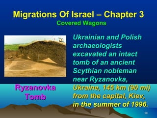 Migrations Of Israel – Chapter 3
            Covered Wagons

                Ukrainian and Polish
                archaeologists
                excavated an intact
                tomb of an ancient
                Scythian nobleman
                near Ryzanovka,
Ryzanovka       Ukraine, 145 km (90 mi)
  Tomb          from the capital, Kiev,
                in the summer of 1996.
                                     98
 