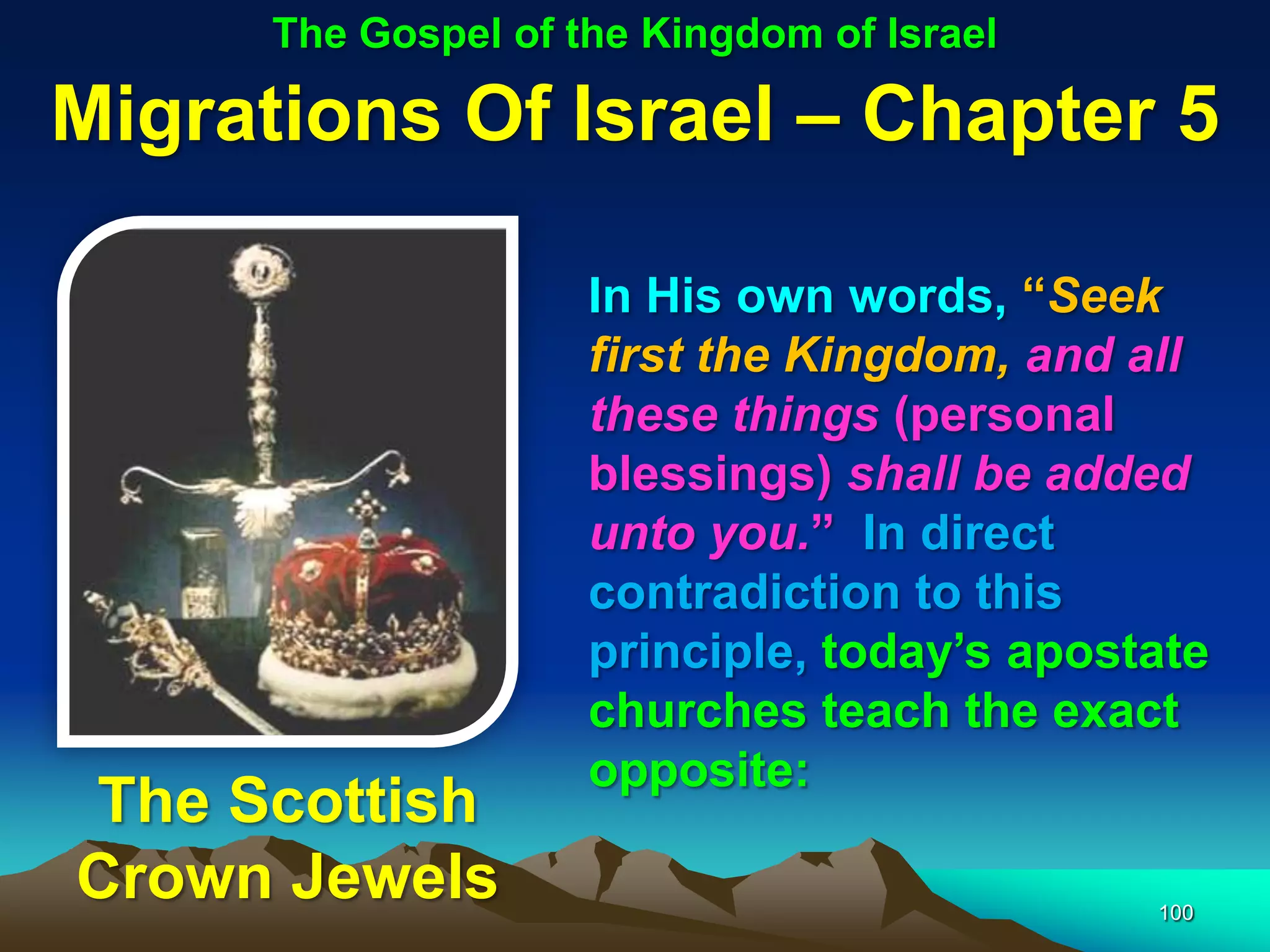 The Gospel of the Kingdom of Israel

Migrations Of Israel – Chapter 5

                     In His own words, “Seek
                     first the Kingdom, and all
                     these things (personal
                     blessings) shall be added
                     unto you.” In direct
                     contradiction to this
                     principle, today‟s apostate
                     churches teach the exact
                     opposite:
The Scottish
Crown Jewels                                 100
 