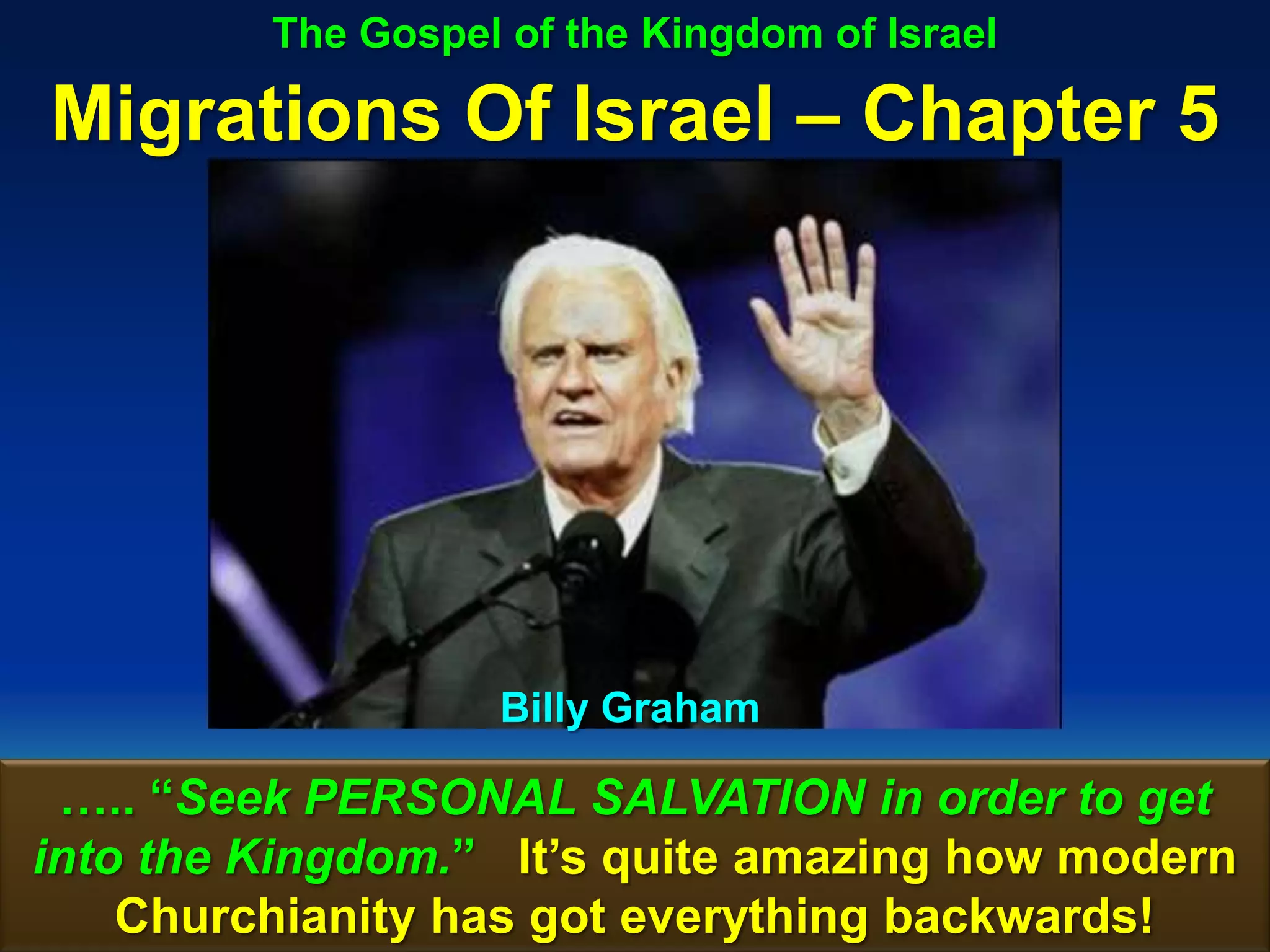 The Gospel of the Kingdom of Israel

Migrations Of Israel – Chapter 5




                   Billy Graham

 ….. “Seek PERSONAL SALVATION in order to get
into the Kingdom.” It‟s quite amazing how modern
    Churchianity has got everything backwards! 101
 