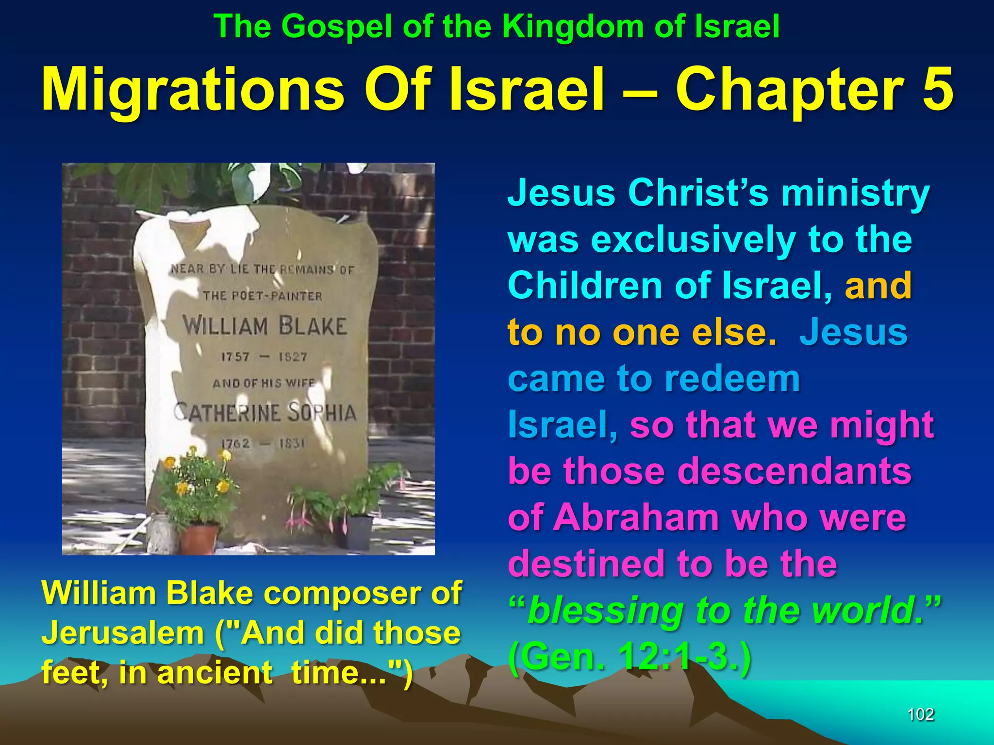 The Gospel of the Kingdom of Israel

Migrations Of Israel – Chapter 5
                             Jesus Christ‟s ministry
                             was exclusively to the
                             Children of Israel, and
                             to no one else. Jesus
                             came to redeem
                             Israel, so that we might
                             be those descendants
                             of Abraham who were
                             destined to be the
William Blake composer of
                             “blessing to the world.”
Jerusalem ("And did those
feet, in ancient time...")   (Gen. 12:1-3.)
                                                  102
 