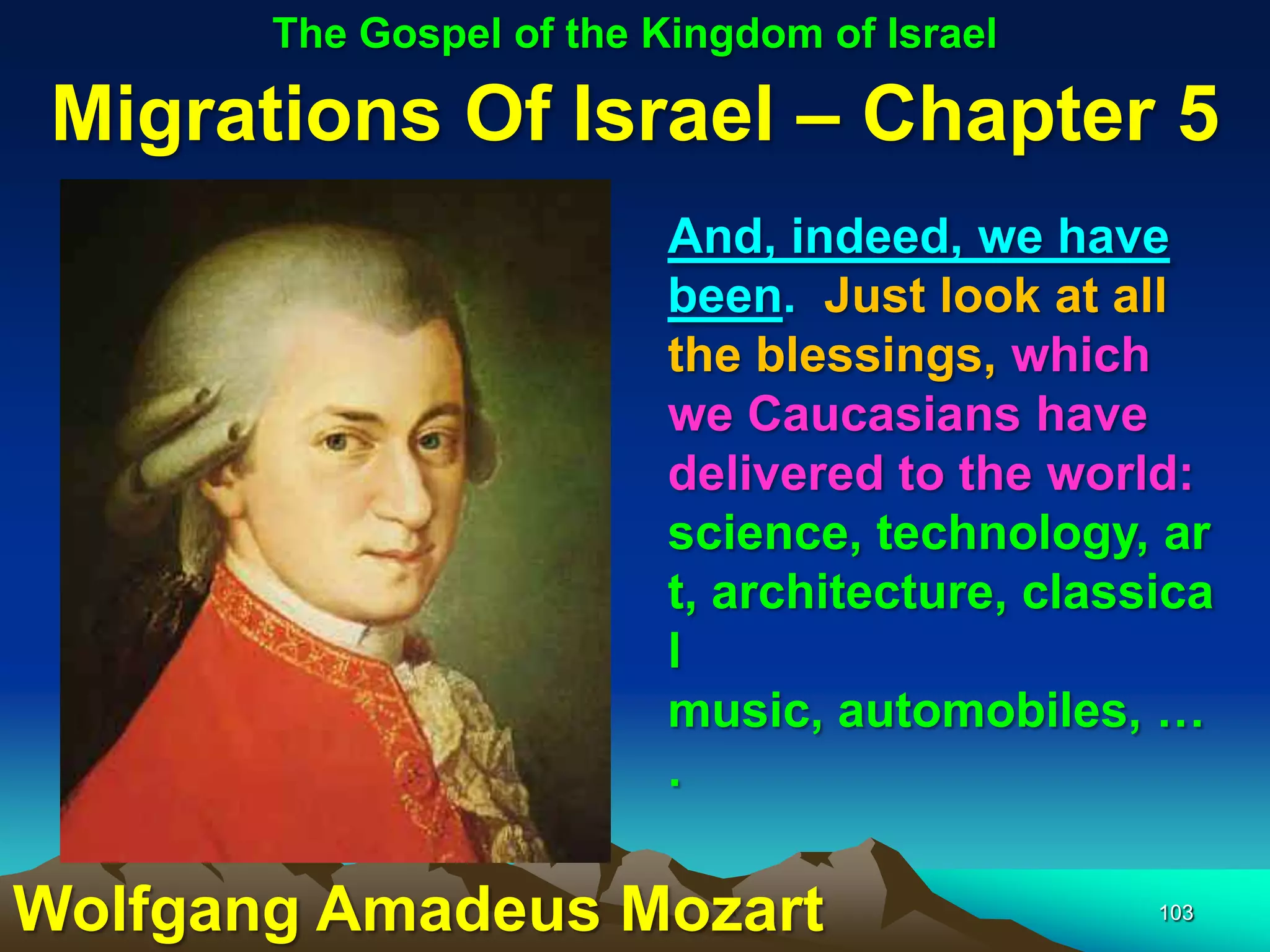 The Gospel of the Kingdom of Israel

 Migrations Of Israel – Chapter 5
                          And, indeed, we have
                          been. Just look at all
                          the blessings, which
                          we Caucasians have
                          delivered to the world:
                          science, technology, ar
                          t, architecture, classica
                          l
                          music, automobiles, …
                          .

Wolfgang Amadeus Mozart                         103
 