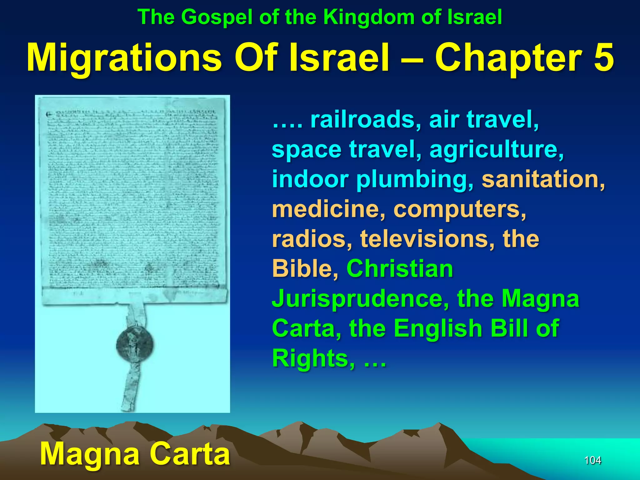 The Gospel of the Kingdom of Israel

Migrations Of Israel – Chapter 5
                  …. railroads, air travel,
                  space travel, agriculture,
                  indoor plumbing, sanitation,
                  medicine, computers,
                  radios, televisions, the
                  Bible, Christian
                  Jurisprudence, the Magna
                  Carta, the English Bill of
                  Rights, …


Magna Carta                                 104
 