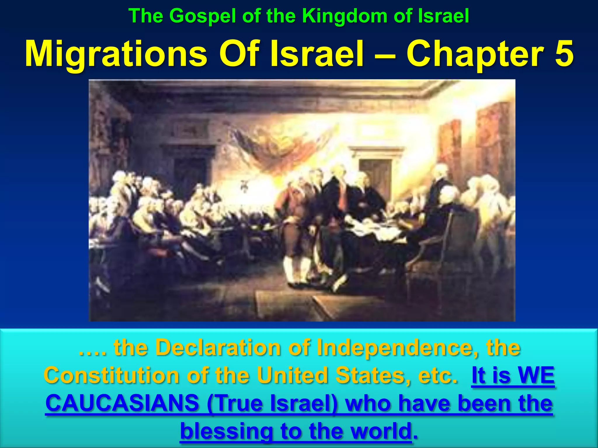 The Gospel of the Kingdom of Israel

Migrations Of Israel – Chapter 5




   …. the Declaration of Independence, the
 Constitution of the United States, etc. It is WE
 CAUCASIANS (True Israel) who have been the
             blessing to the world.             105
 