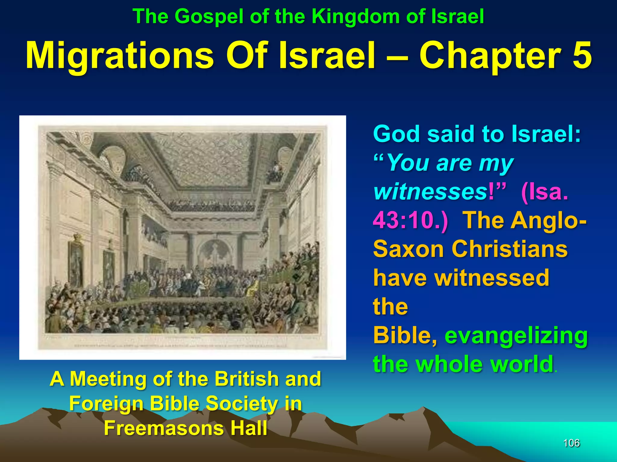 The Gospel of the Kingdom of Israel

Migrations Of Israel – Chapter 5
                                God said to Israel:
                                “You are my
                                witnesses!” (Isa.
                                43:10.) The Anglo-
                                Saxon Christians
                                have witnessed
                                the
                                Bible, evangelizing
                                the whole world.
 A Meeting of the British and
   Foreign Bible Society in
      Freemasons Hall
                                                106
 