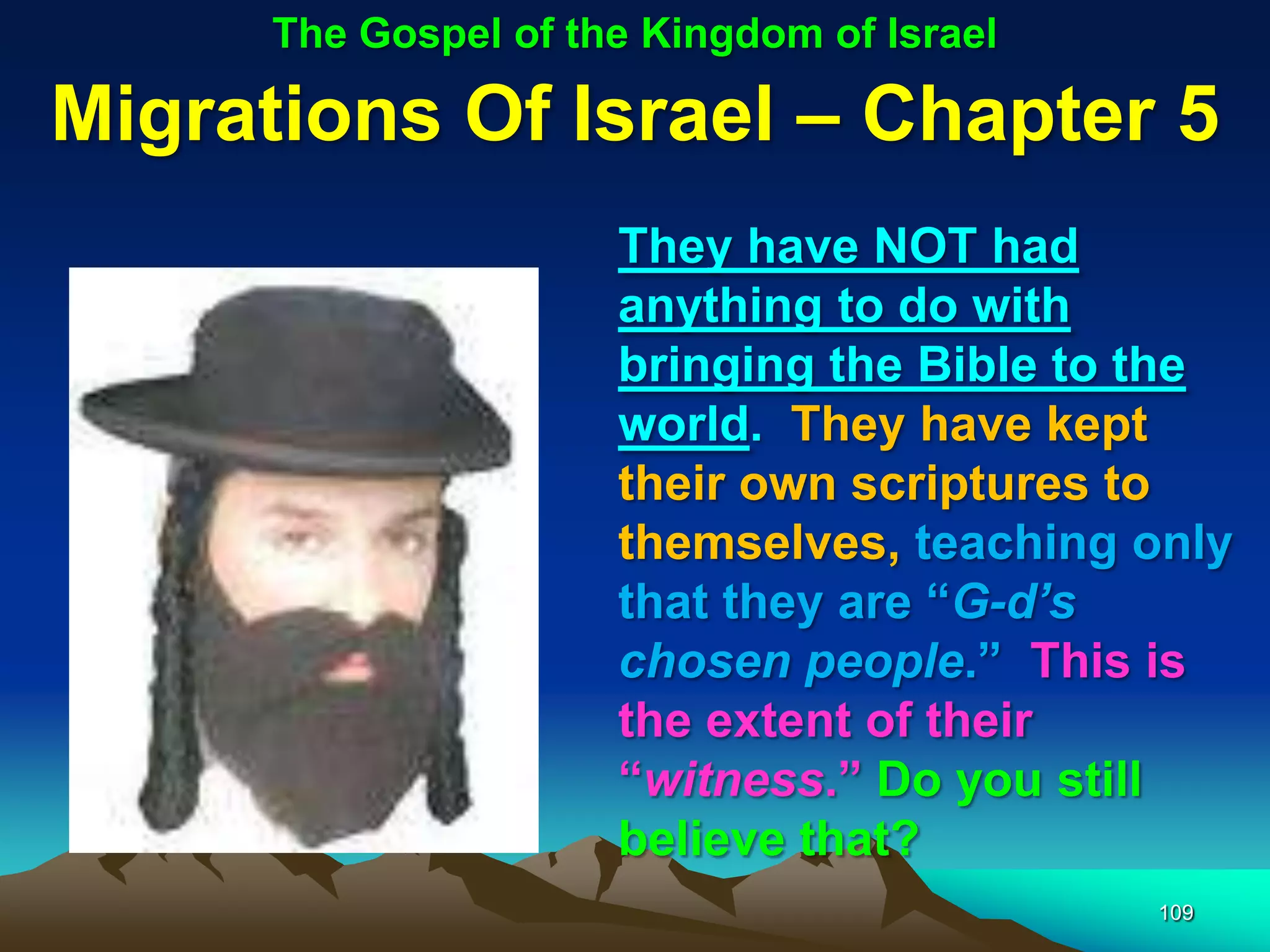 The Gospel of the Kingdom of Israel

Migrations Of Israel – Chapter 5
                      They have NOT had
                      anything to do with
                      bringing the Bible to the
                      world. They have kept
                      their own scriptures to
                      themselves, teaching only
                      that they are “G-d‟s
                      chosen people.” This is
                      the extent of their
                      “witness.” Do you still
                      believe that?
                                            109
 