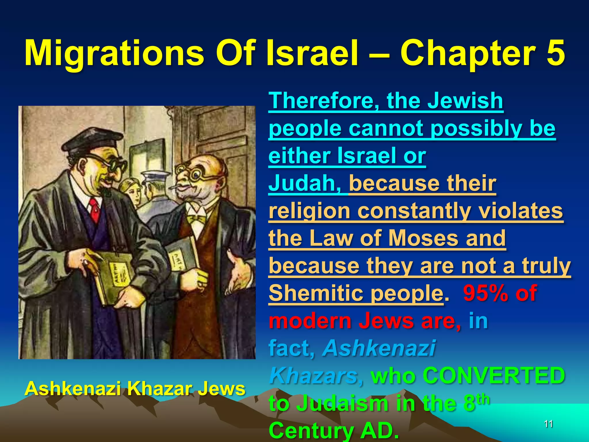 Migrations Of Israel – Chapter 5
                      Therefore, the Jewish
                      people cannot possibly be
                      either Israel or
                      Judah, because their
                      religion constantly violates
                      the Law of Moses and
                      because they are not a truly
                      Shemitic people. 95% of
                      modern Jews are, in
                      fact, Ashkenazi
                      Khazars, who CONVERTED
Ashkenazi Khazar Jews
                      to Judaism in the 8th
                                                11
                      Century AD.
 