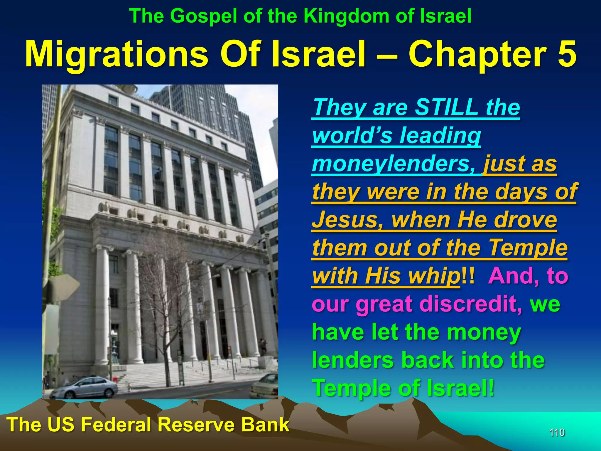 The Gospel of the Kingdom of Israel

 Migrations Of Israel – Chapter 5
                              They are STILL the
                              world‟s leading
                              moneylenders, just as
                              they were in the days of
                              Jesus, when He drove
                              them out of the Temple
                              with His whip!! And, to
                              our great discredit, we
                              have let the money
                              lenders back into the
                              Temple of Israel!
The US Federal Reserve Bank                        110
 