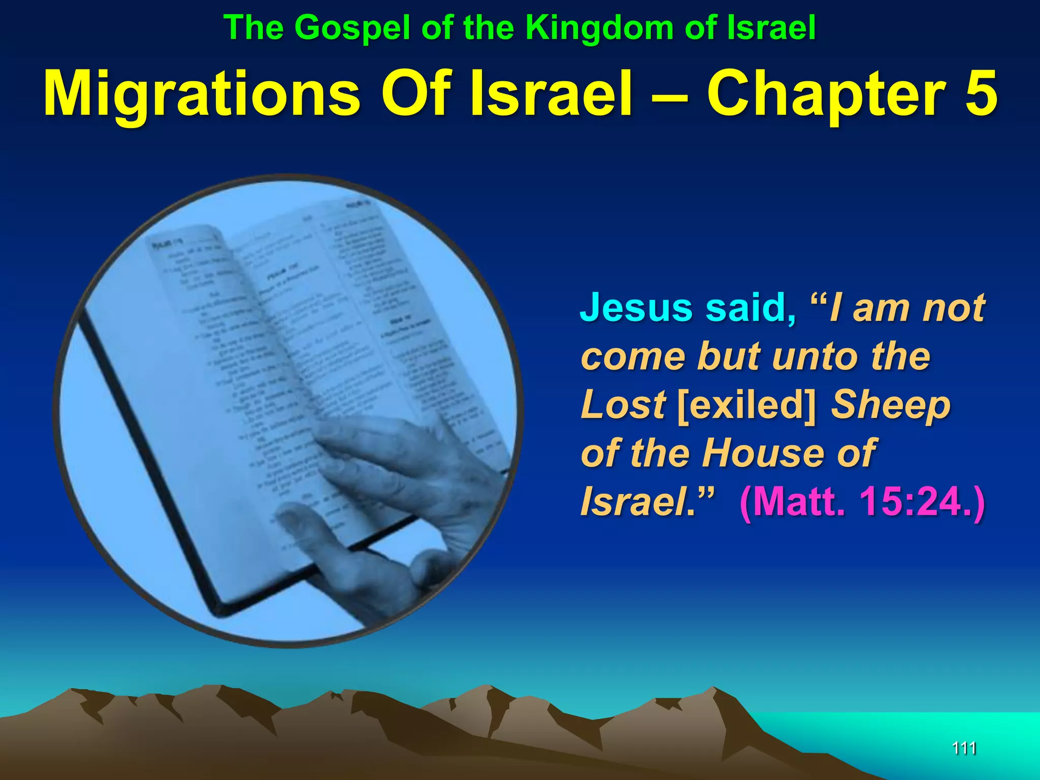 The Gospel of the Kingdom of Israel

Migrations Of Israel – Chapter 5


                          Jesus said, “I am not
                          come but unto the
                          Lost [exiled] Sheep
                          of the House of
                          Israel.” (Matt. 15:24.)




                                               111
 
