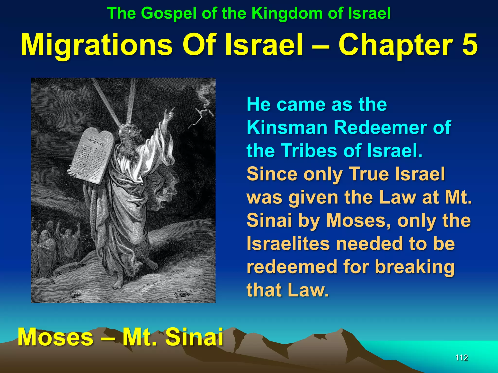The Gospel of the Kingdom of Israel

Migrations Of Israel – Chapter 5
                        He came as the
                        Kinsman Redeemer of
                        the Tribes of Israel.
                        Since only True Israel
                        was given the Law at Mt.
                        Sinai by Moses, only the
                        Israelites needed to be
                        redeemed for breaking
                        that Law.

Moses – Mt. Sinai
                                              112
 