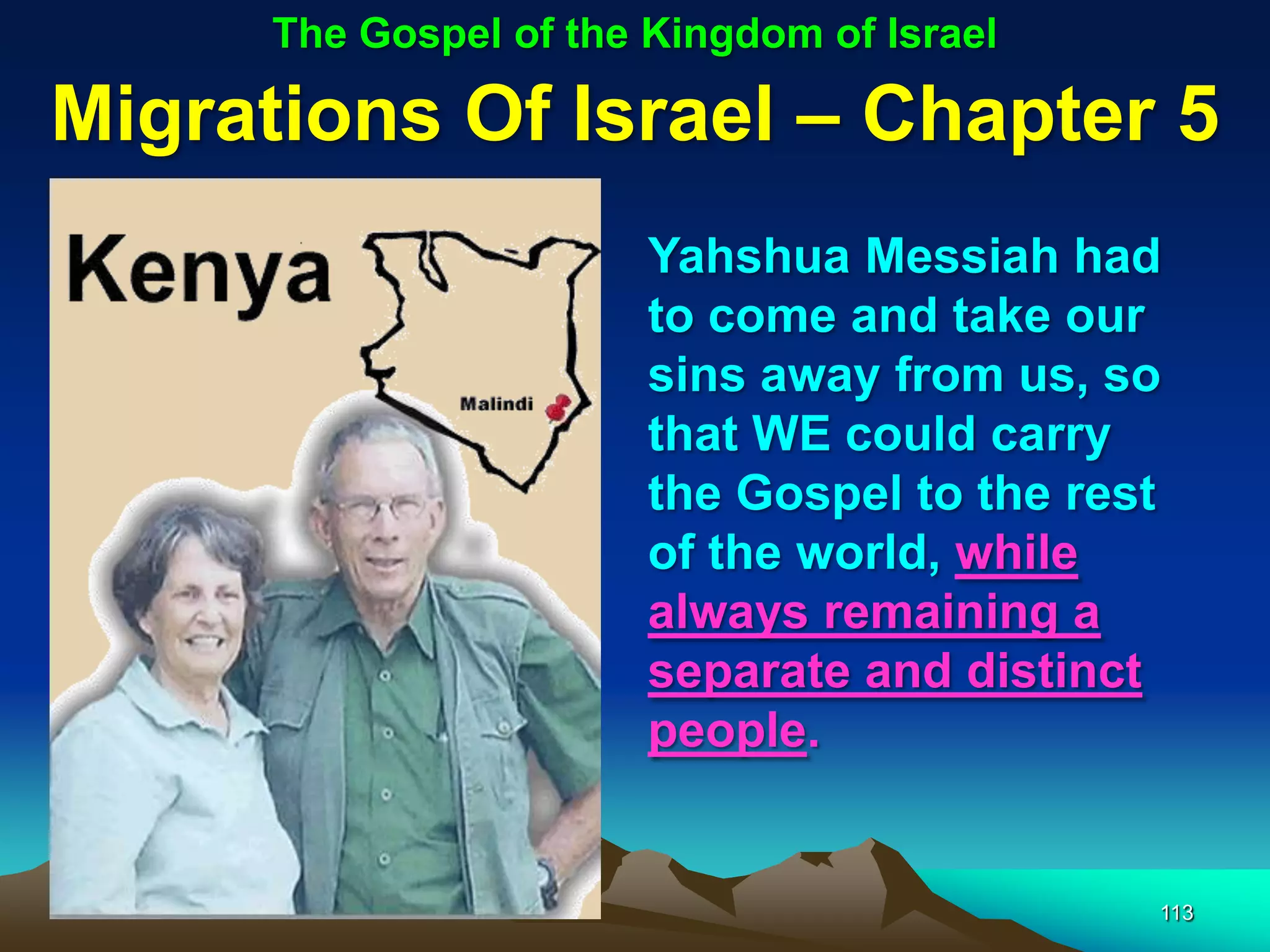 The Gospel of the Kingdom of Israel

Migrations Of Israel – Chapter 5
                        Yahshua Messiah had
                        to come and take our
                        sins away from us, so
                        that WE could carry
                        the Gospel to the rest
                        of the world, while
                        always remaining a
                        separate and distinct
                        people.


                                             113
 
