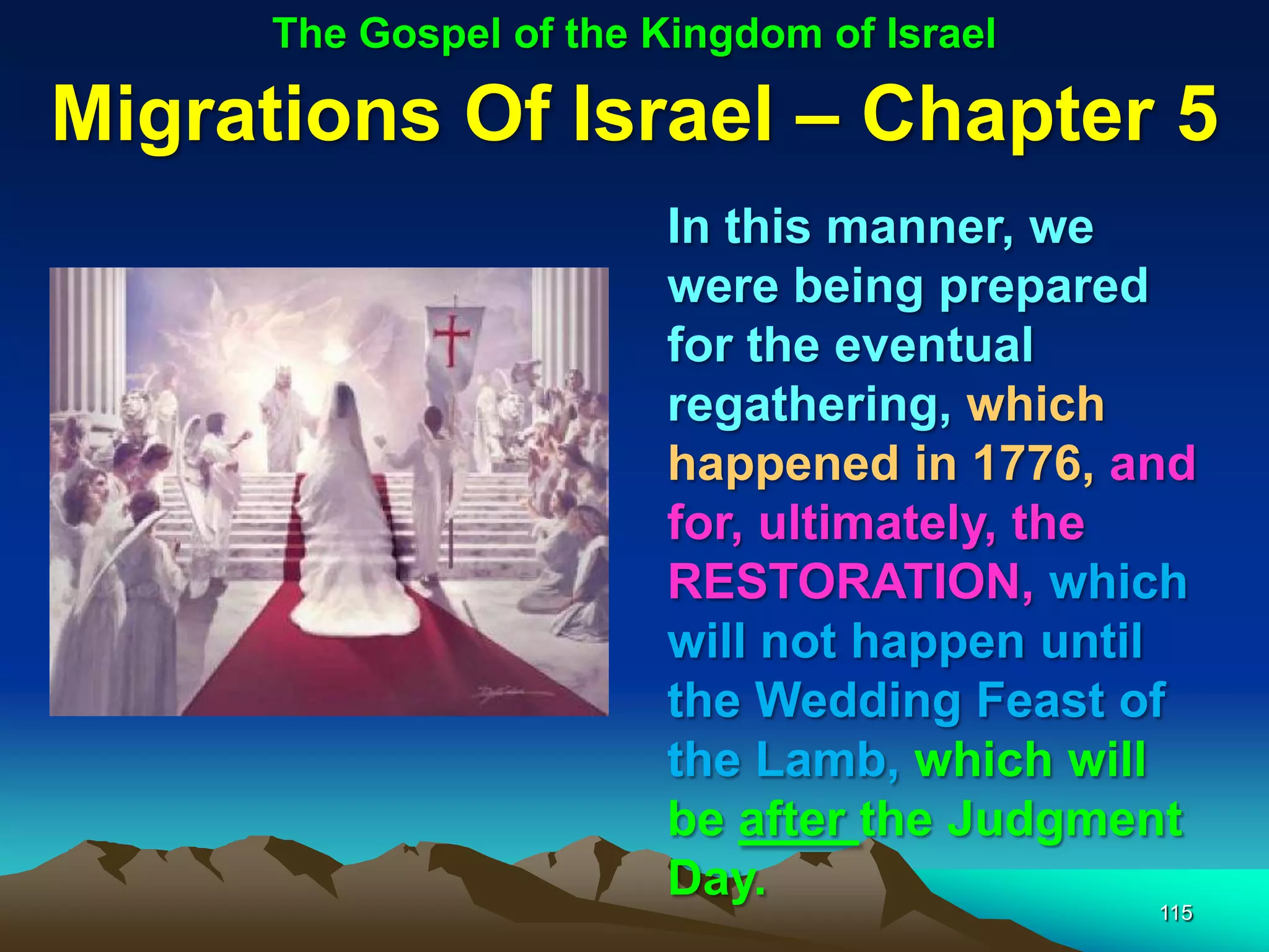 The Gospel of the Kingdom of Israel

Migrations Of Israel – Chapter 5
                         In this manner, we
                         were being prepared
                         for the eventual
                         regathering, which
                         happened in 1776, and
                         for, ultimately, the
                         RESTORATION, which
                         will not happen until
                         the Wedding Feast of
                         the Lamb, which will
                         be after the Judgment
                         Day.
                                            115
 