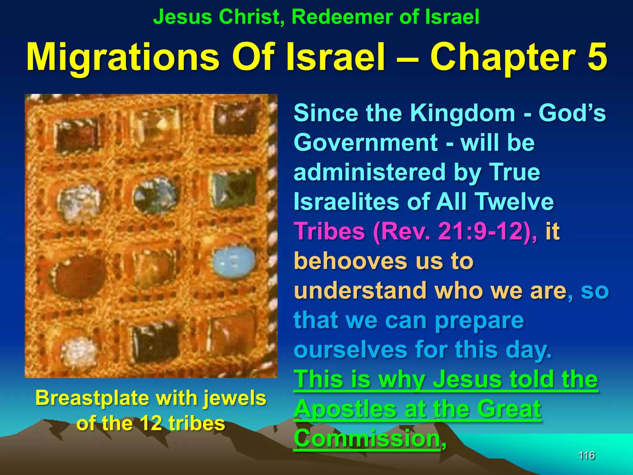 Jesus Christ, Redeemer of Israel

Migrations Of Israel – Chapter 5
                          Since the Kingdom - God‟s
                          Government - will be
                          administered by True
                          Israelites of All Twelve
                          Tribes (Rev. 21:9-12), it
                          behooves us to
                          understand who we are, so
                          that we can prepare
                          ourselves for this day.
                          This is why Jesus told the
Breastplate with jewels
                          Apostles at the Great
    of the 12 tribes
                          Commission,
                                                 116
 