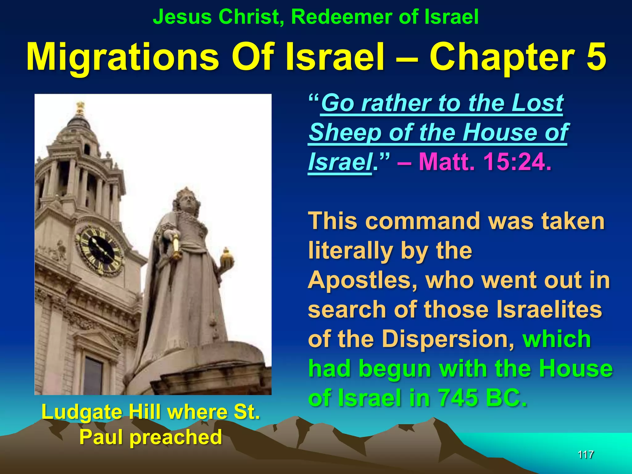 Jesus Christ, Redeemer of Israel

Migrations Of Israel – Chapter 5
                          “Go rather to the Lost
                          Sheep of the House of
                          Israel.” – Matt. 15:24.

                          This command was taken
                          literally by the
                          Apostles, who went out in
                          search of those Israelites
                          of the Dispersion, which
                          had begun with the House
                          of Israel in 745 BC.
Ludgate Hill where St.
   Paul preached
                                                    117
 