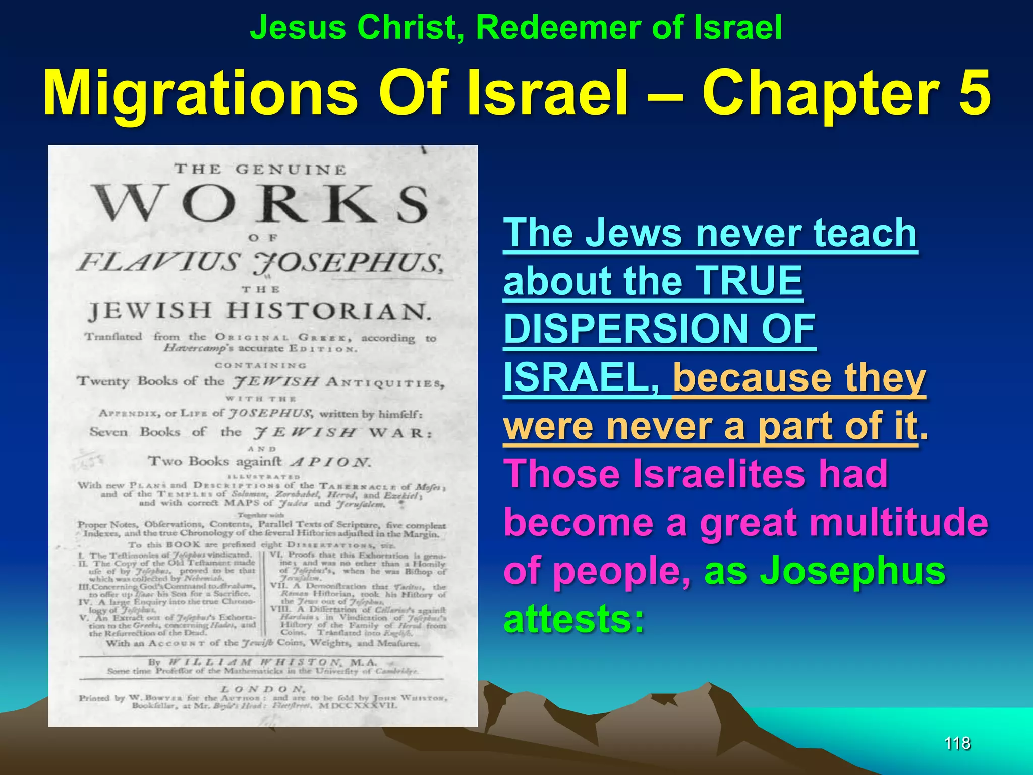 Jesus Christ, Redeemer of Israel

Migrations Of Israel – Chapter 5

                      The Jews never teach
                      about the TRUE
                      DISPERSION OF
                      ISRAEL, because they
                      were never a part of it.
                      Those Israelites had
                      become a great multitude
                      of people, as Josephus
                      attests:

                                           118
 