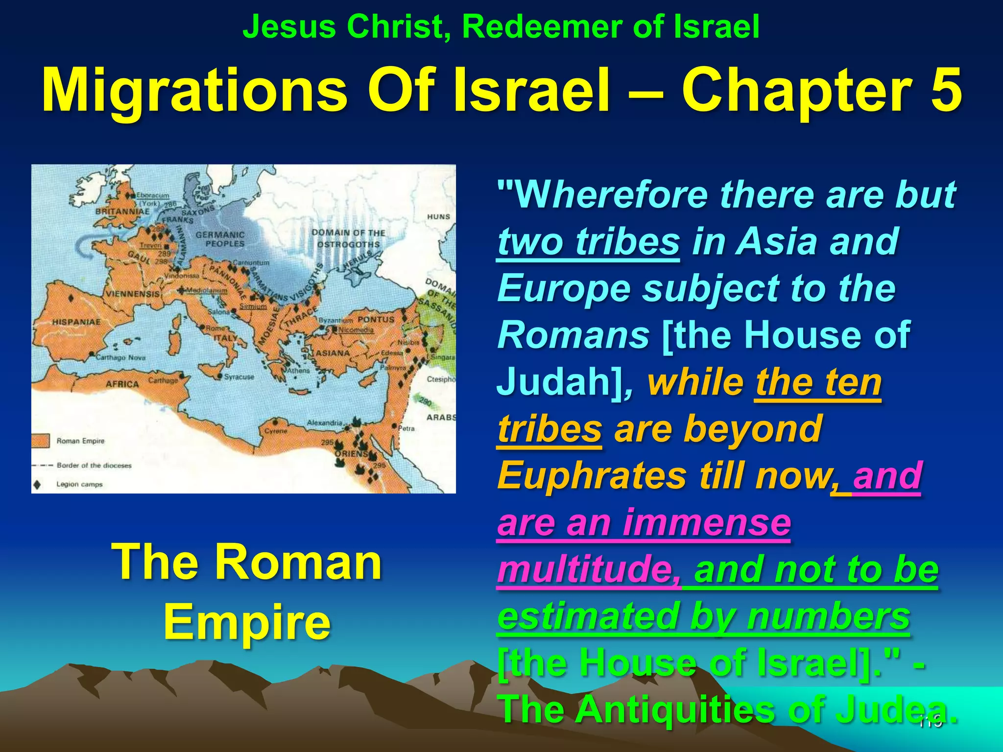 Jesus Christ, Redeemer of Israel

Migrations Of Israel – Chapter 5
                      "Wherefore there are but
                      two tribes in Asia and
                      Europe subject to the
                      Romans [the House of
                      Judah], while the ten
                      tribes are beyond
                      Euphrates till now, and
                      are an immense
  The Roman           multitude, and not to be
    Empire            estimated by numbers
                      [the House of Israel]." -
                      The Antiquities of Judea.
                                              119
 