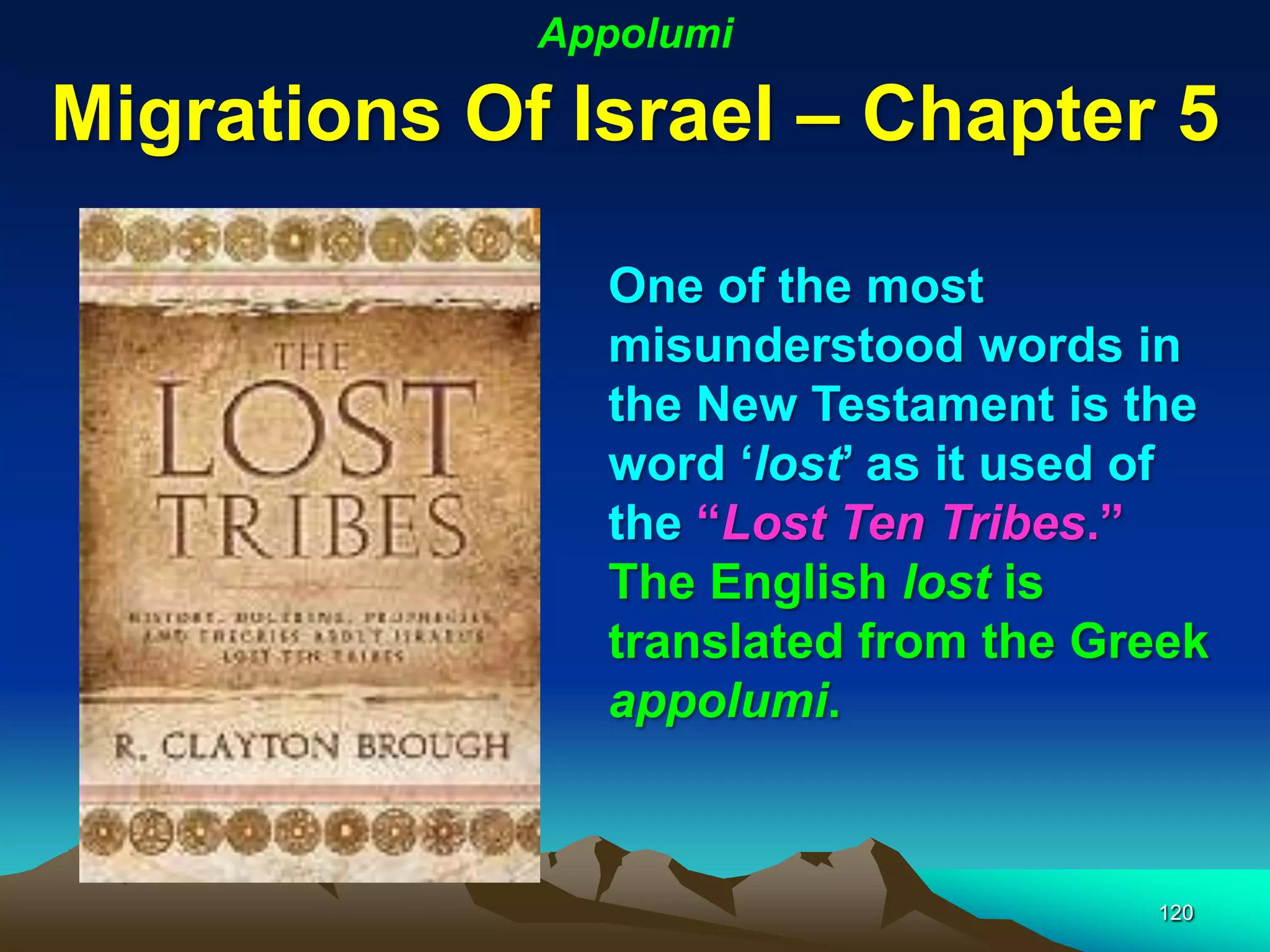 Appolumi

Migrations Of Israel – Chapter 5

               One of the most
               misunderstood words in
               the New Testament is the
               word „lost‟ as it used of
               the “Lost Ten Tribes.”
               The English lost is
               translated from the Greek
               appolumi.



                                     120
 