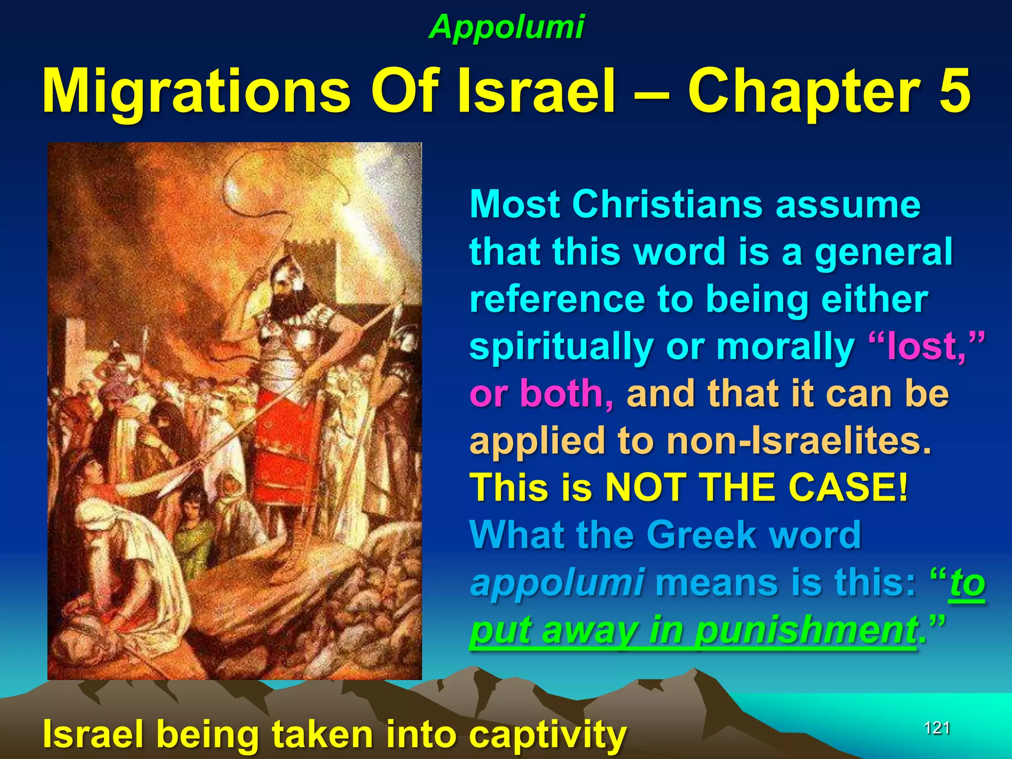 Appolumi

Migrations Of Israel – Chapter 5
                        Most Christians assume
                        that this word is a general
                        reference to being either
                        spiritually or morally “lost,”
                        or both, and that it can be
                        applied to non-Israelites.
                        This is NOT THE CASE!
                        What the Greek word
                        appolumi means is this: “to
                        put away in punishment.”

Israel being taken into captivity                 121
 